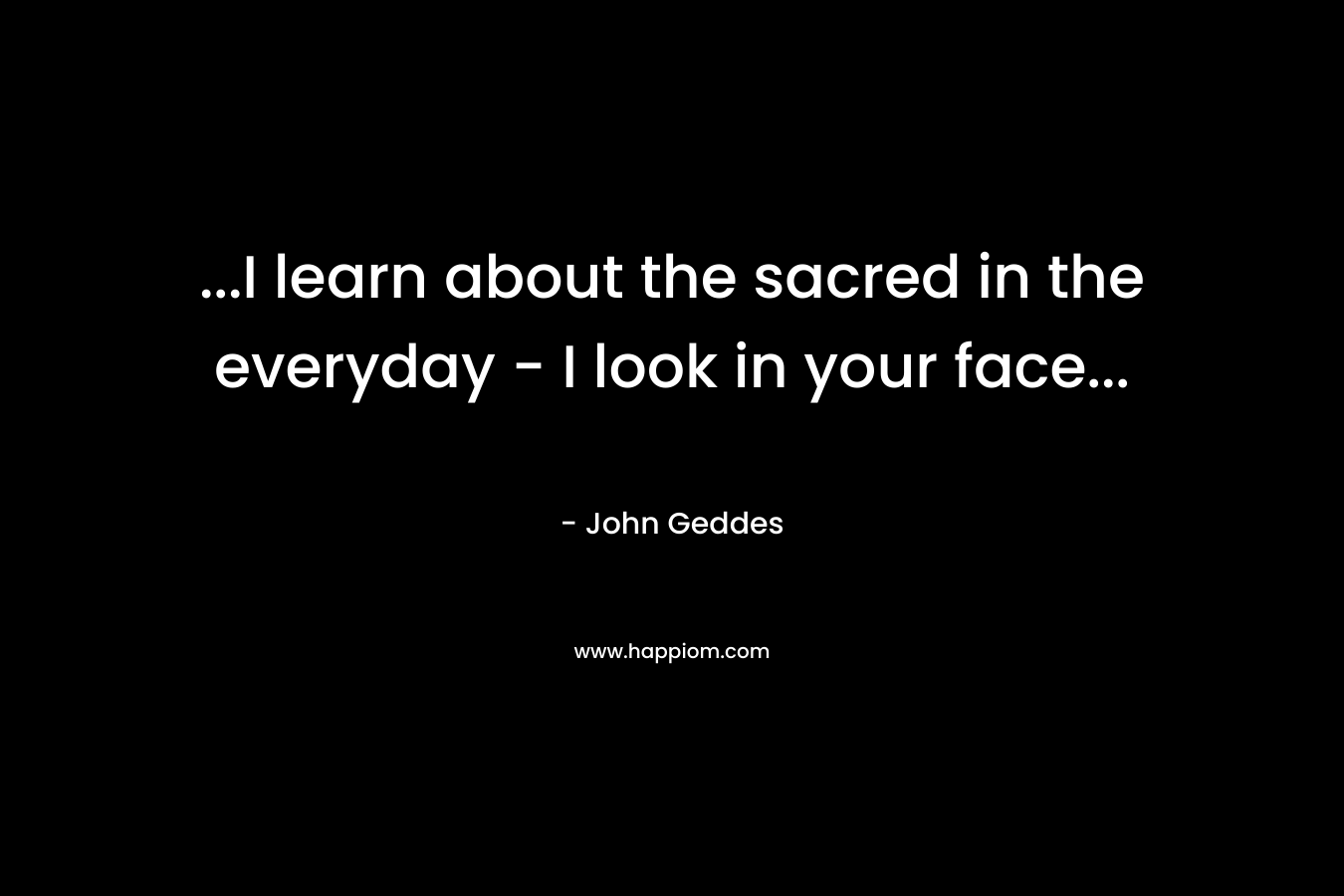 …I learn about the sacred in the everyday – I look in your face… – John Geddes
