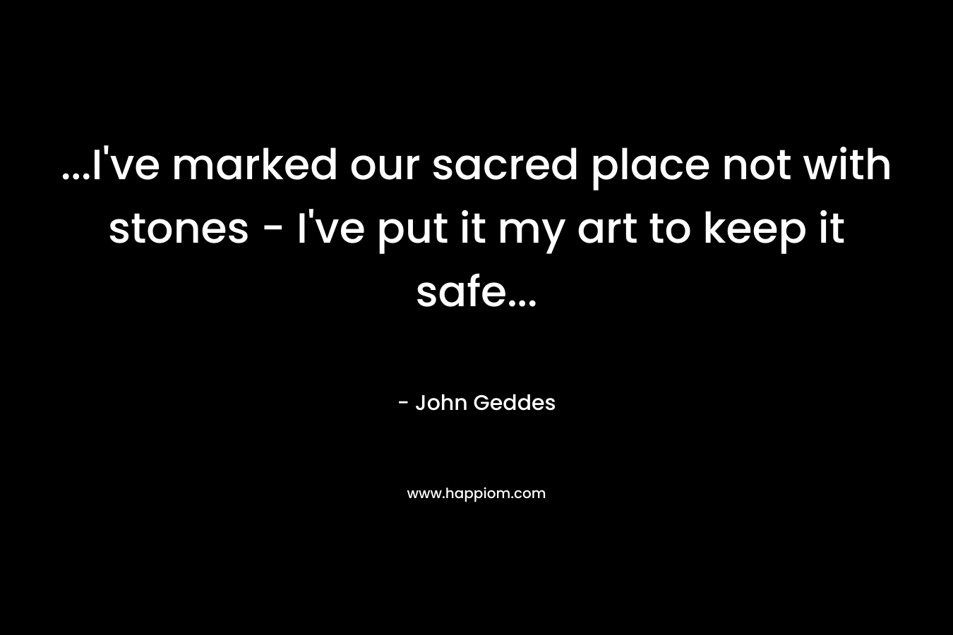 …I’ve marked our sacred place not with stones – I’ve put it my art to keep it safe… – John Geddes