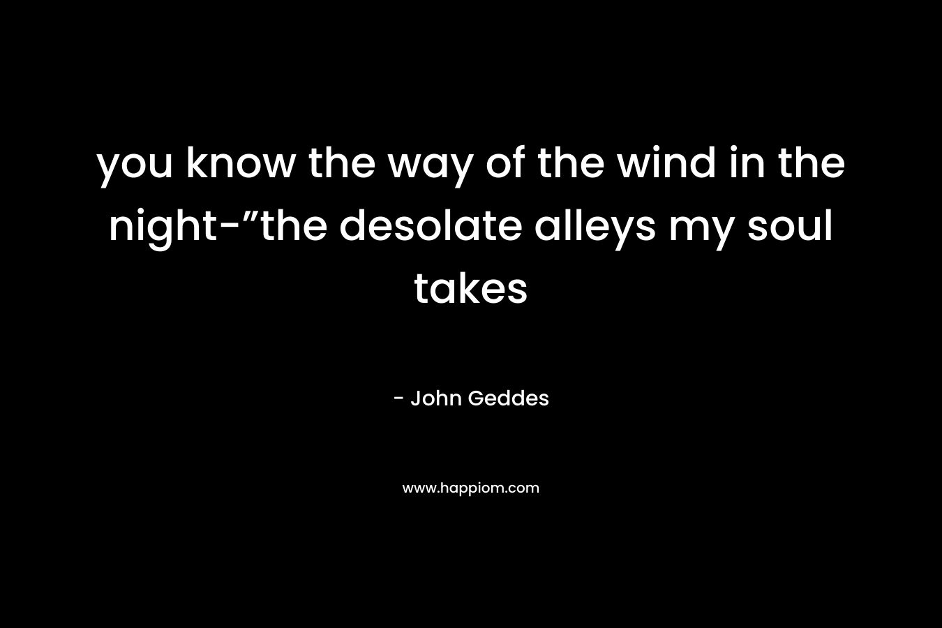 you know the way of the wind in the night-”the desolate alleys my soul takes – John Geddes