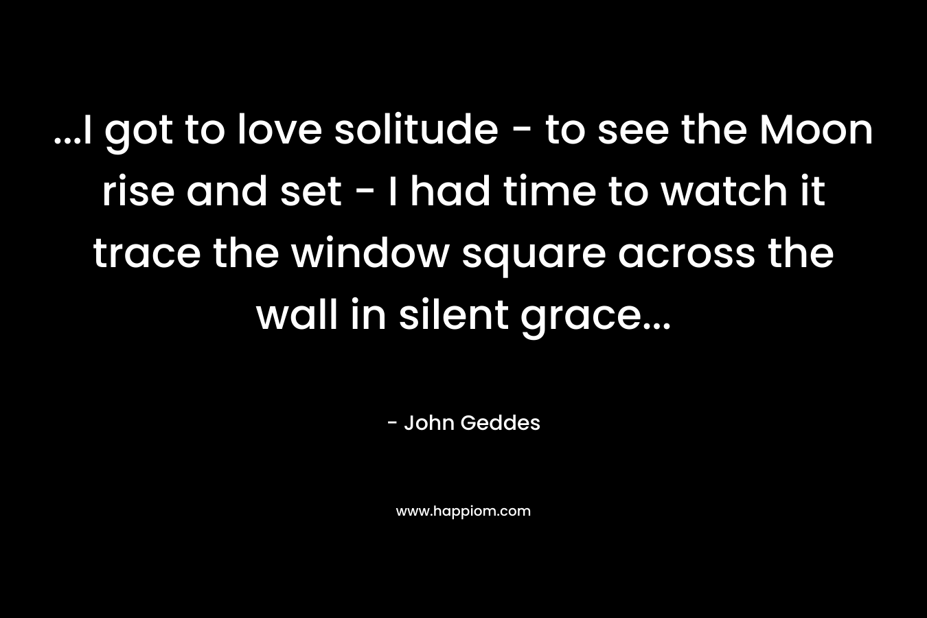 …I got to love solitude – to see the Moon rise and set – I had time to watch it trace the window square across the wall in silent grace… – John Geddes