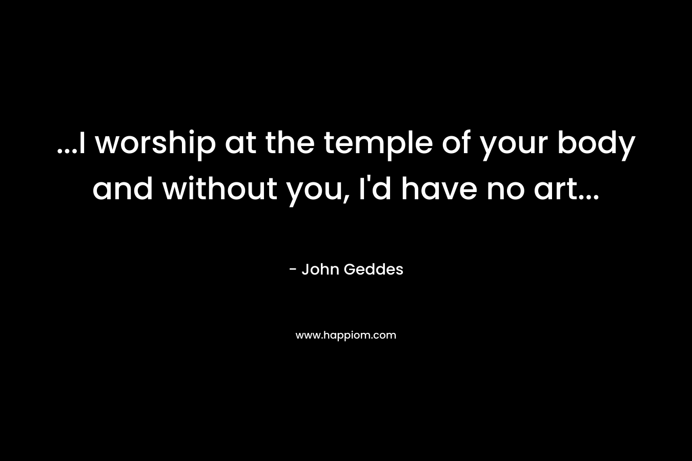 ...I worship at the temple of your body and without you, I'd have no art...