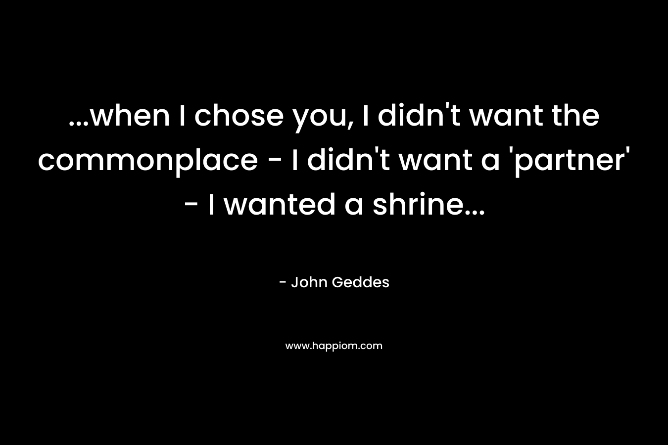 …when I chose you, I didn’t want the commonplace – I didn’t want a ‘partner’ – I wanted a shrine… – John Geddes