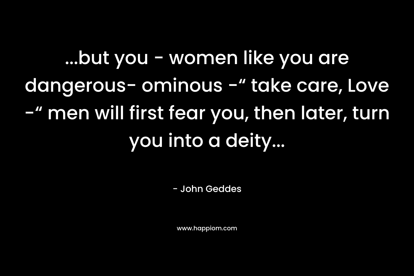 …but you – women like you are dangerous- ominous -“ take care, Love -“ men will first fear you, then later, turn you into a deity… – John Geddes