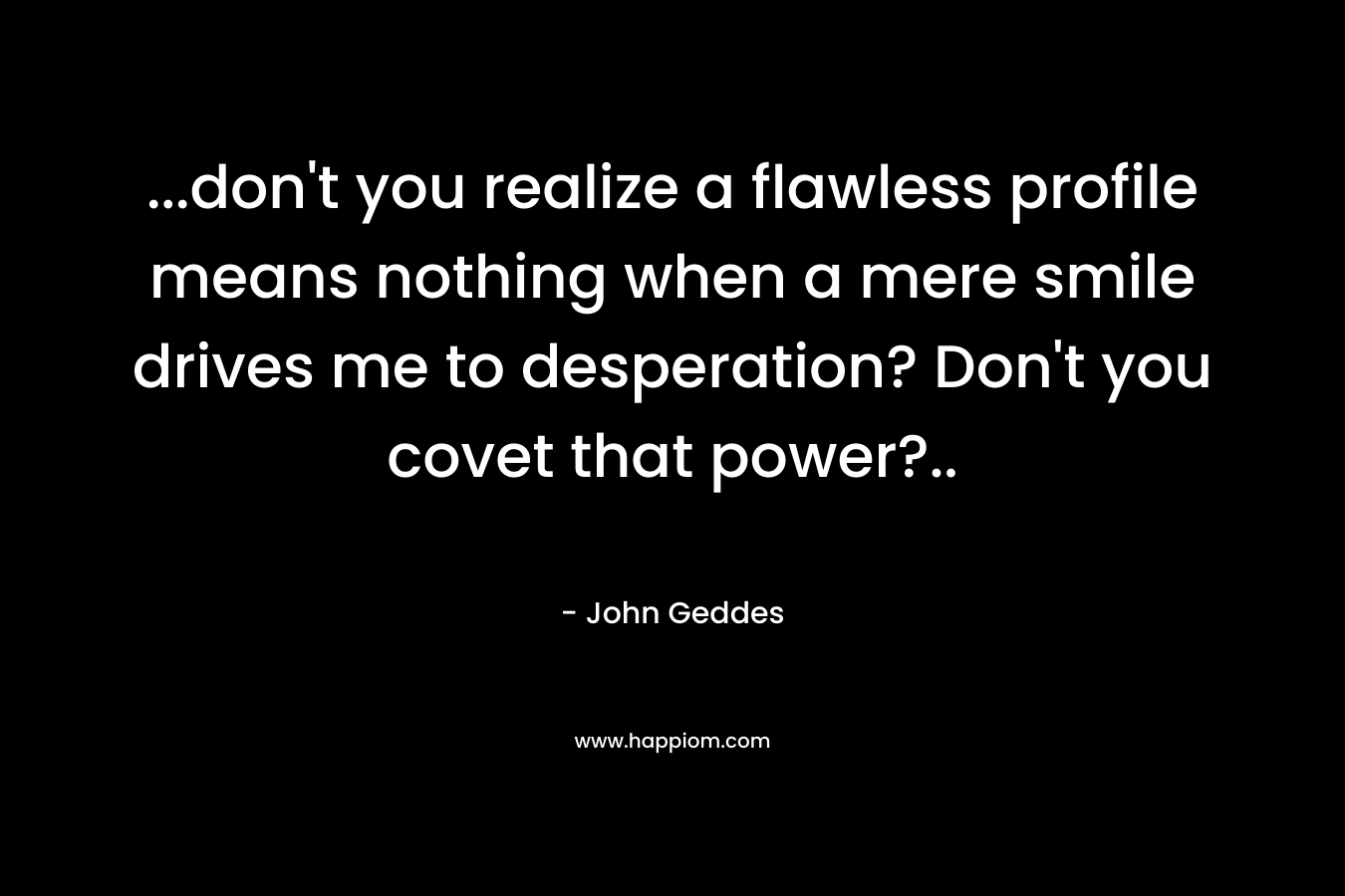 …don’t you realize a flawless profile means nothing when a mere smile drives me to desperation? Don’t you covet that power?.. – John Geddes