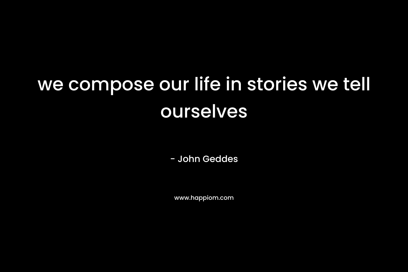 we compose our life in stories we tell ourselves – John Geddes