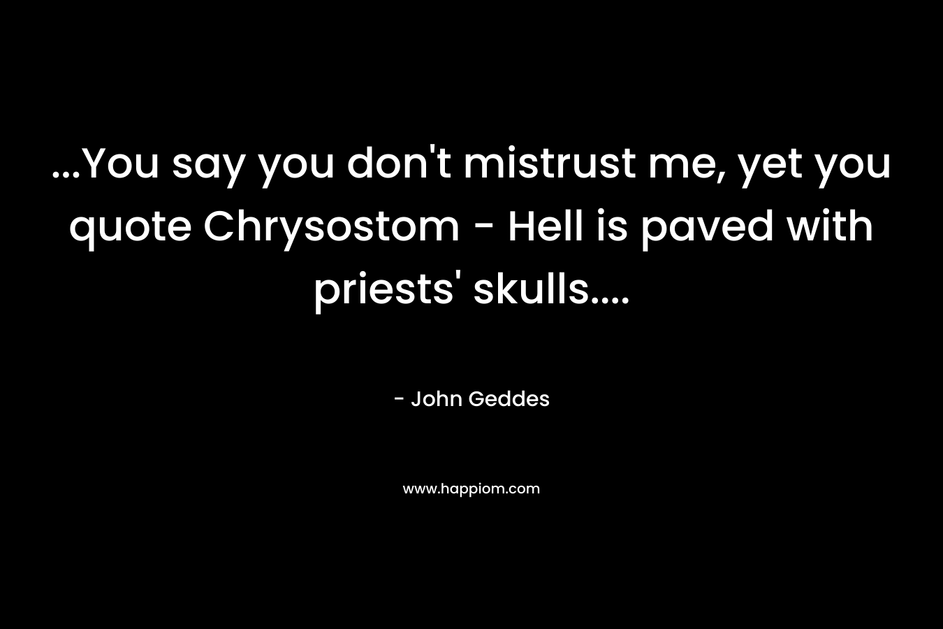 …You say you don’t mistrust me, yet you quote Chrysostom – Hell is paved with priests’ skulls…. – John Geddes