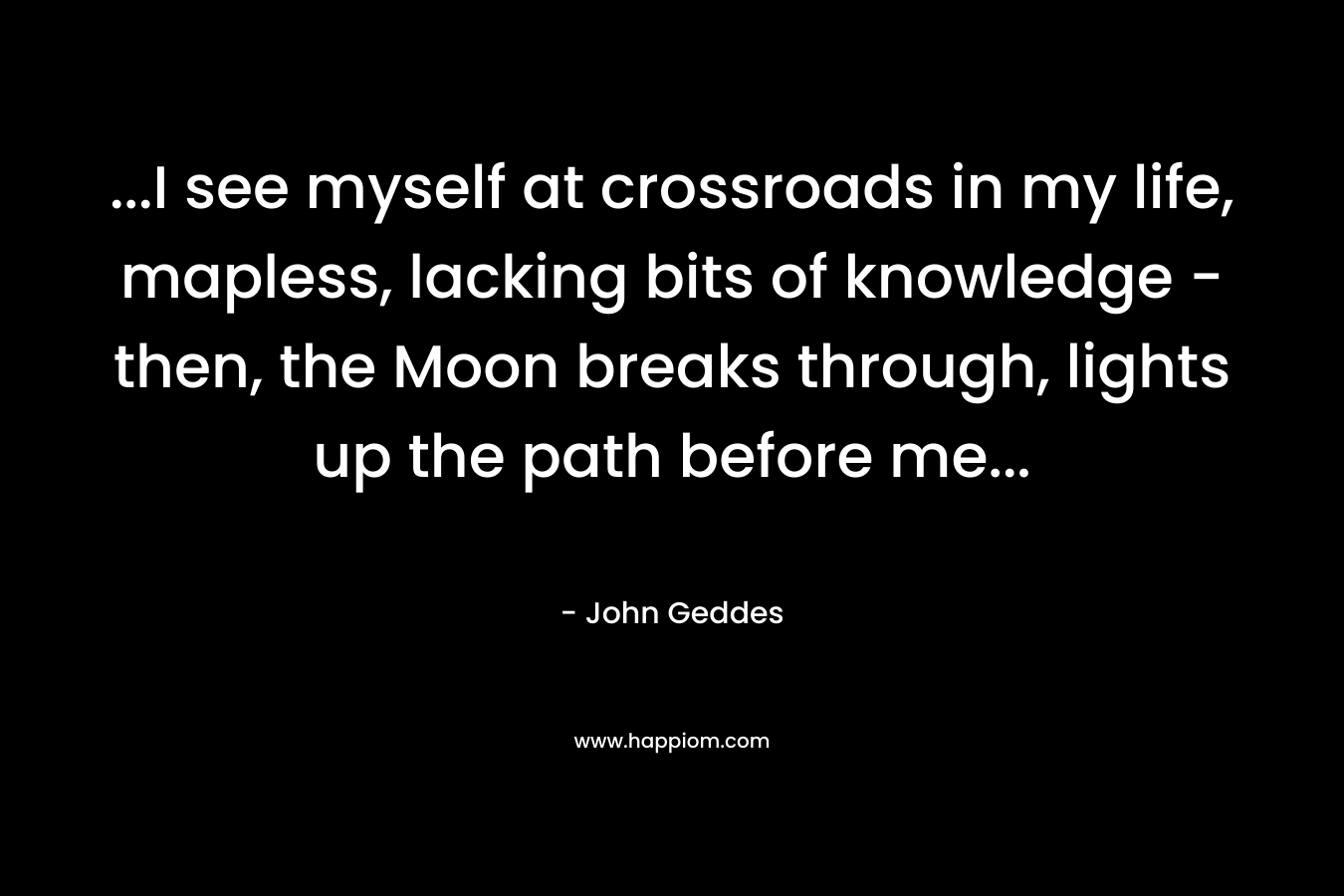 …I see myself at crossroads in my life, mapless, lacking bits of knowledge – then, the Moon breaks through, lights up the path before me… – John Geddes