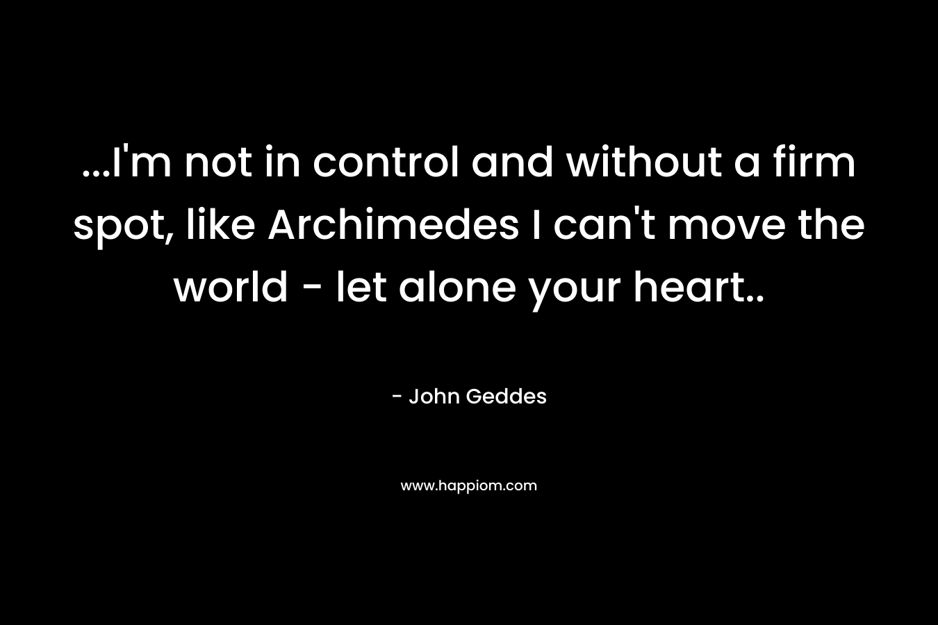 ...I'm not in control and without a firm spot, like Archimedes I can't move the world - let alone your heart..