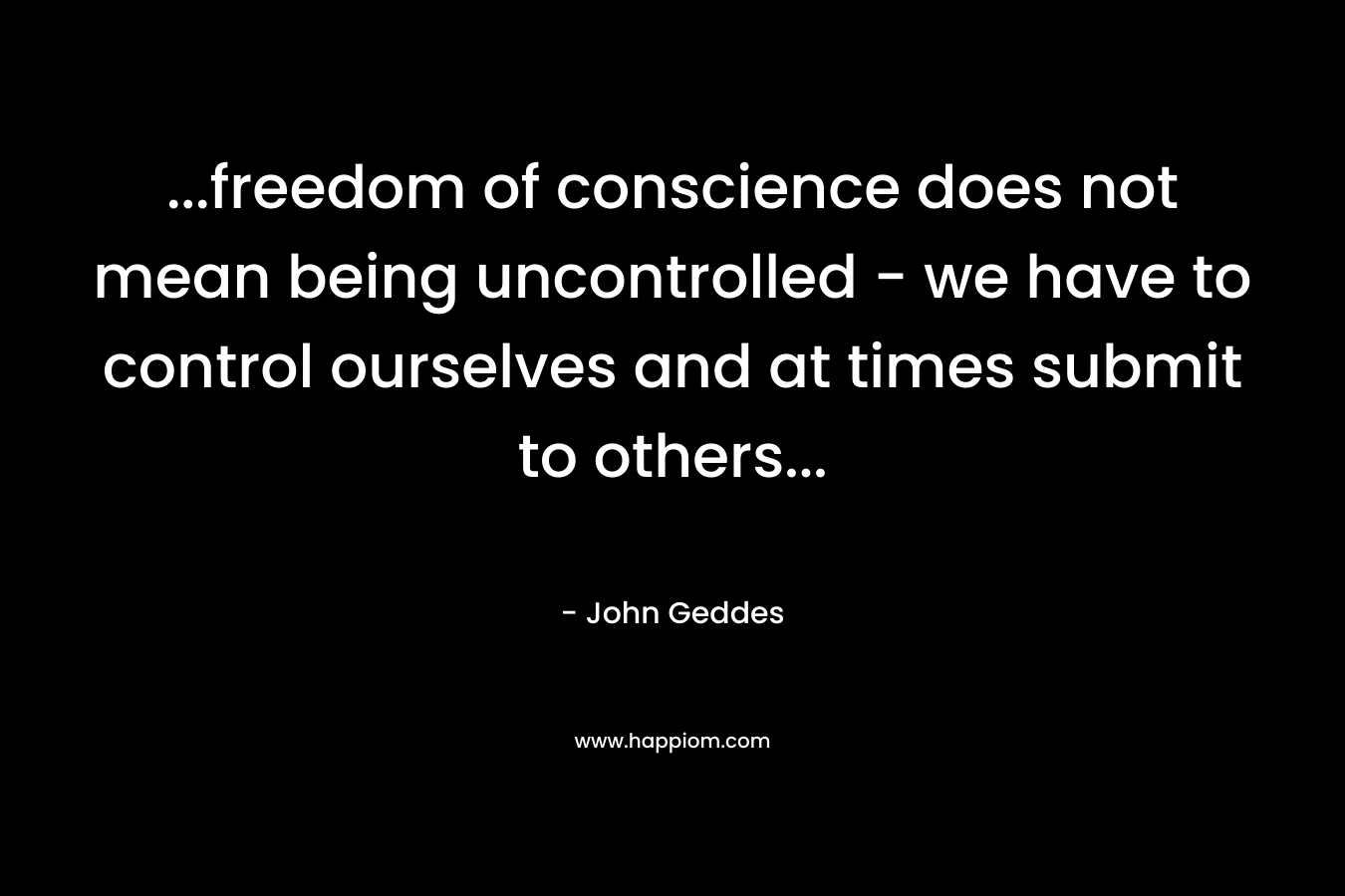 …freedom of conscience does not mean being uncontrolled – we have to control ourselves and at times submit to others… – John Geddes