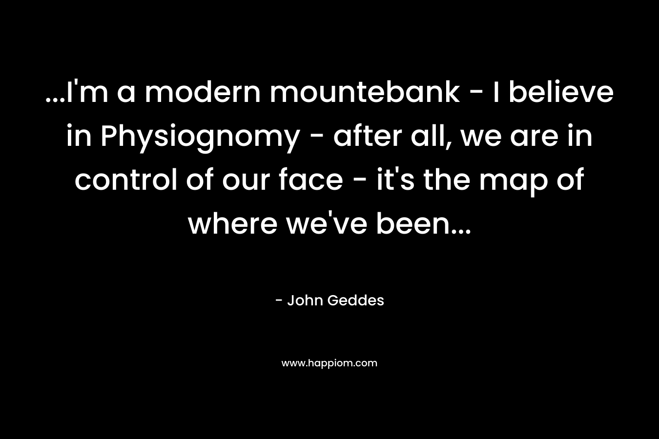…I’m a modern mountebank – I believe in Physiognomy – after all, we are in control of our face – it’s the map of where we’ve been… – John Geddes