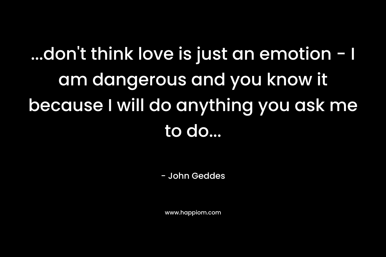 ...don't think love is just an emotion - I am dangerous and you know it because I will do anything you ask me to do...