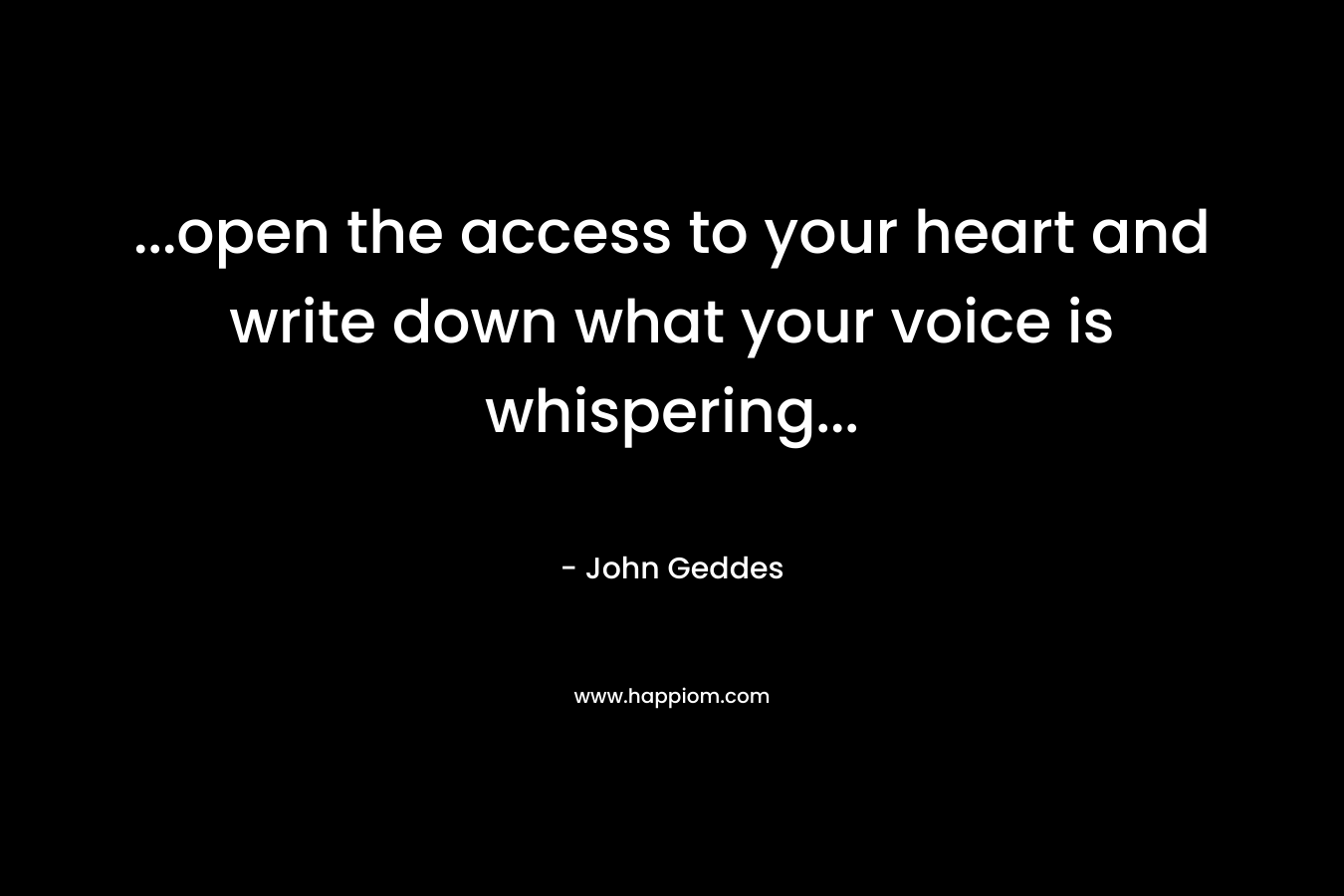…open the access to your heart and write down what your voice is whispering… – John Geddes