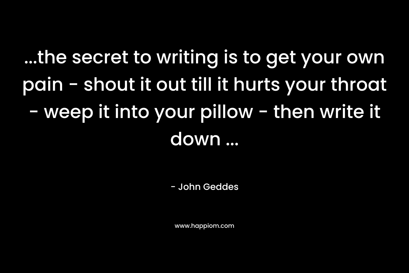 …the secret to writing is to get your own pain – shout it out till it hurts your throat – weep it into your pillow – then write it down … – John Geddes