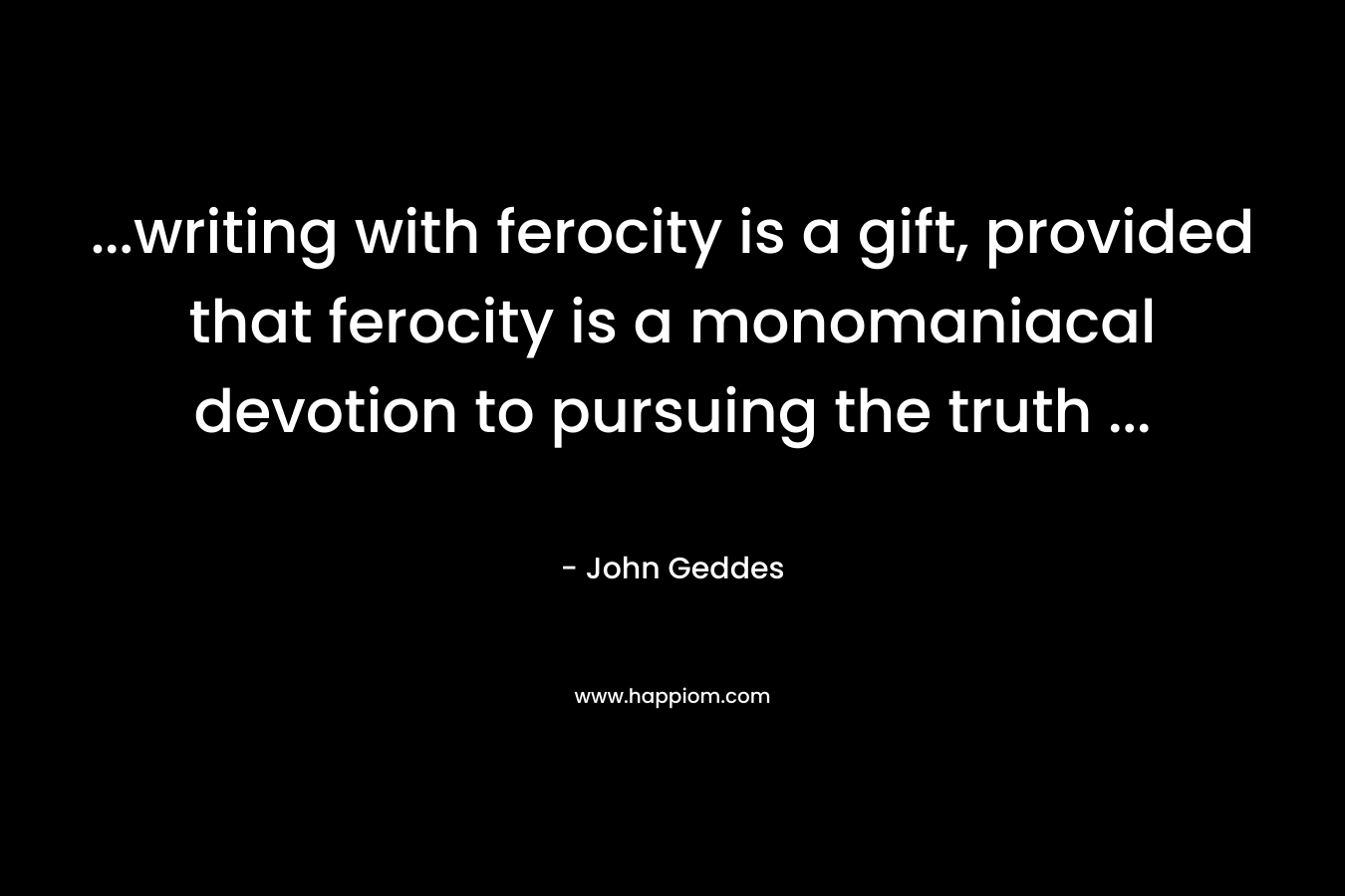 …writing with ferocity is a gift, provided that ferocity is a monomaniacal devotion to pursuing the truth … – John Geddes