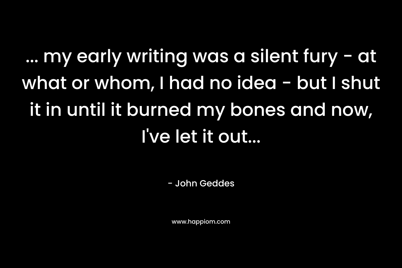 … my early writing was a silent fury – at what or whom, I had no idea – but I shut it in until it burned my bones and now, I’ve let it out… – John Geddes