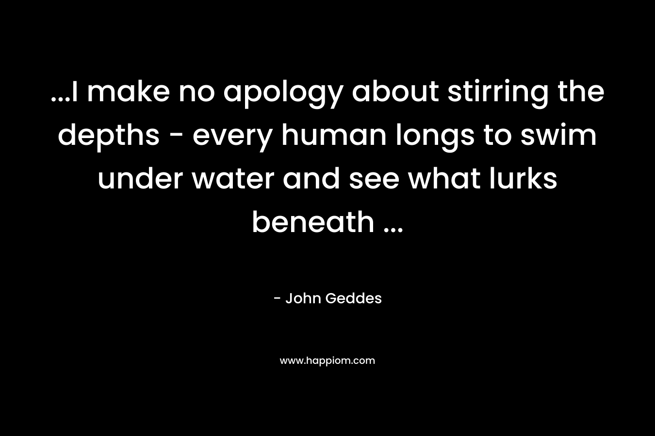 …I make no apology about stirring the depths – every human longs to swim under water and see what lurks beneath … – John Geddes