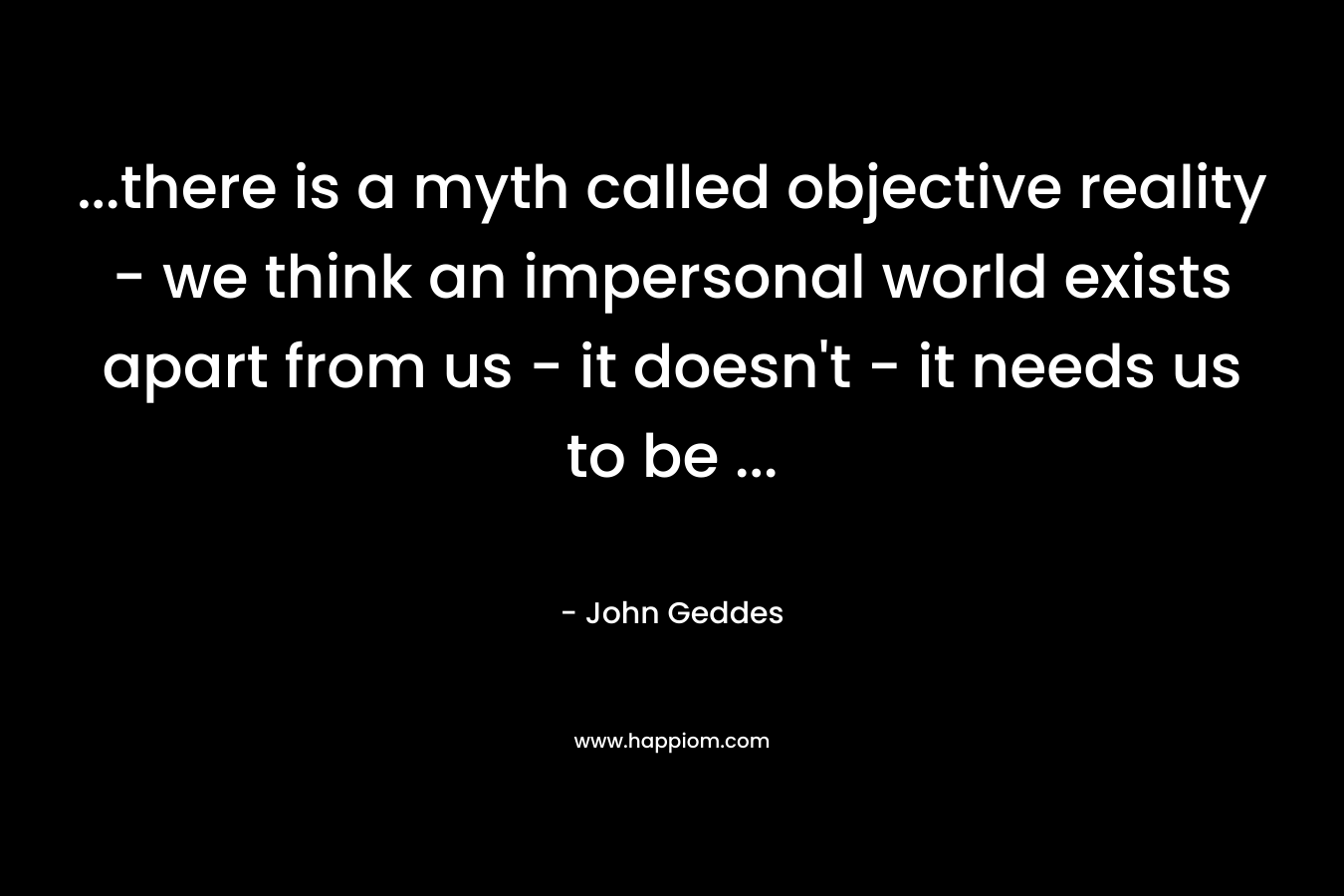 ...there is a myth called objective reality - we think an impersonal world exists apart from us - it doesn't - it needs us to be ...