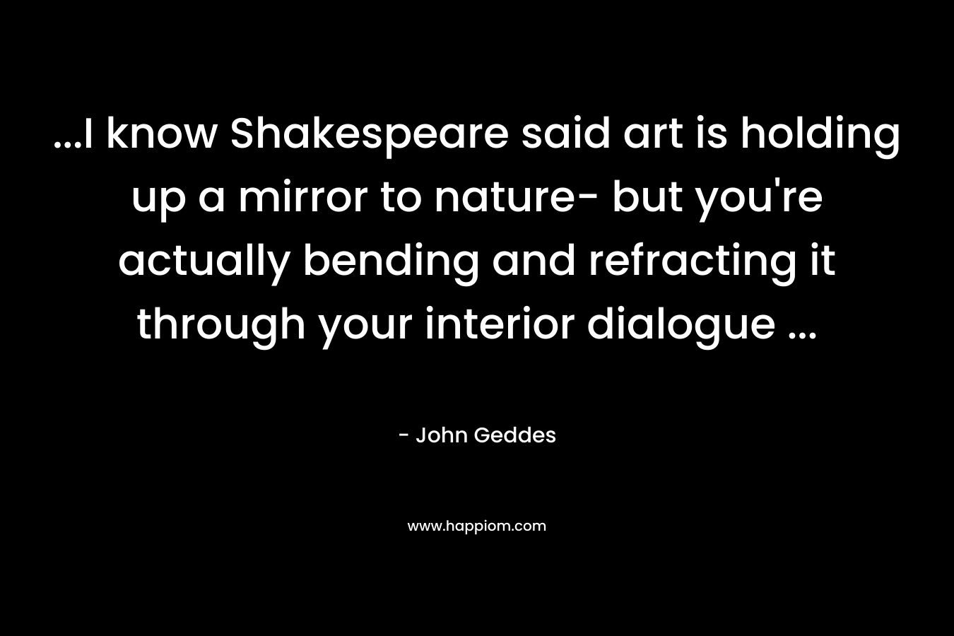 …I know Shakespeare said art is holding up a mirror to nature- but you’re actually bending and refracting it through your interior dialogue … – John Geddes