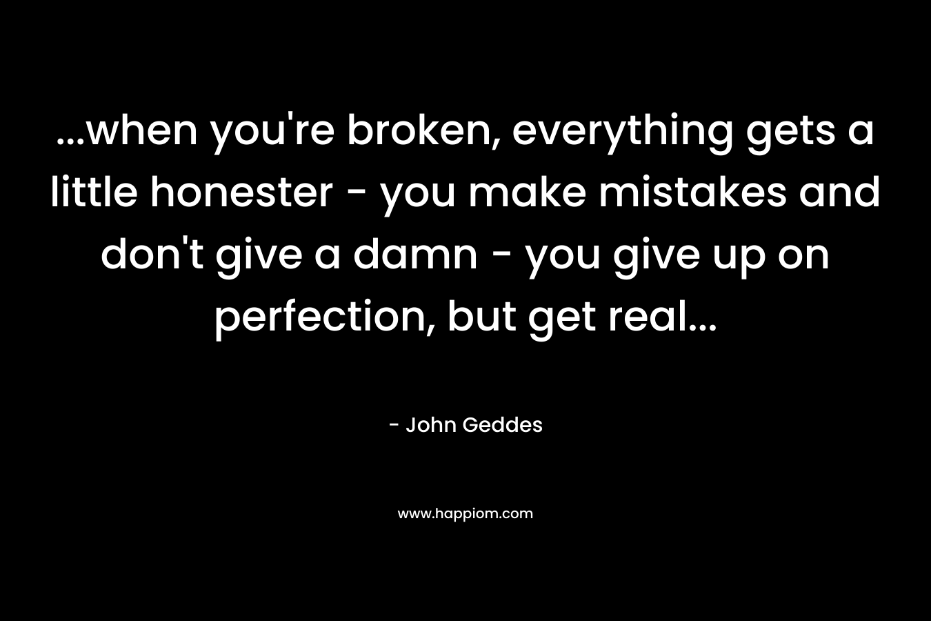 …when you’re broken, everything gets a little honester – you make mistakes and don’t give a damn – you give up on perfection, but get real… – John Geddes