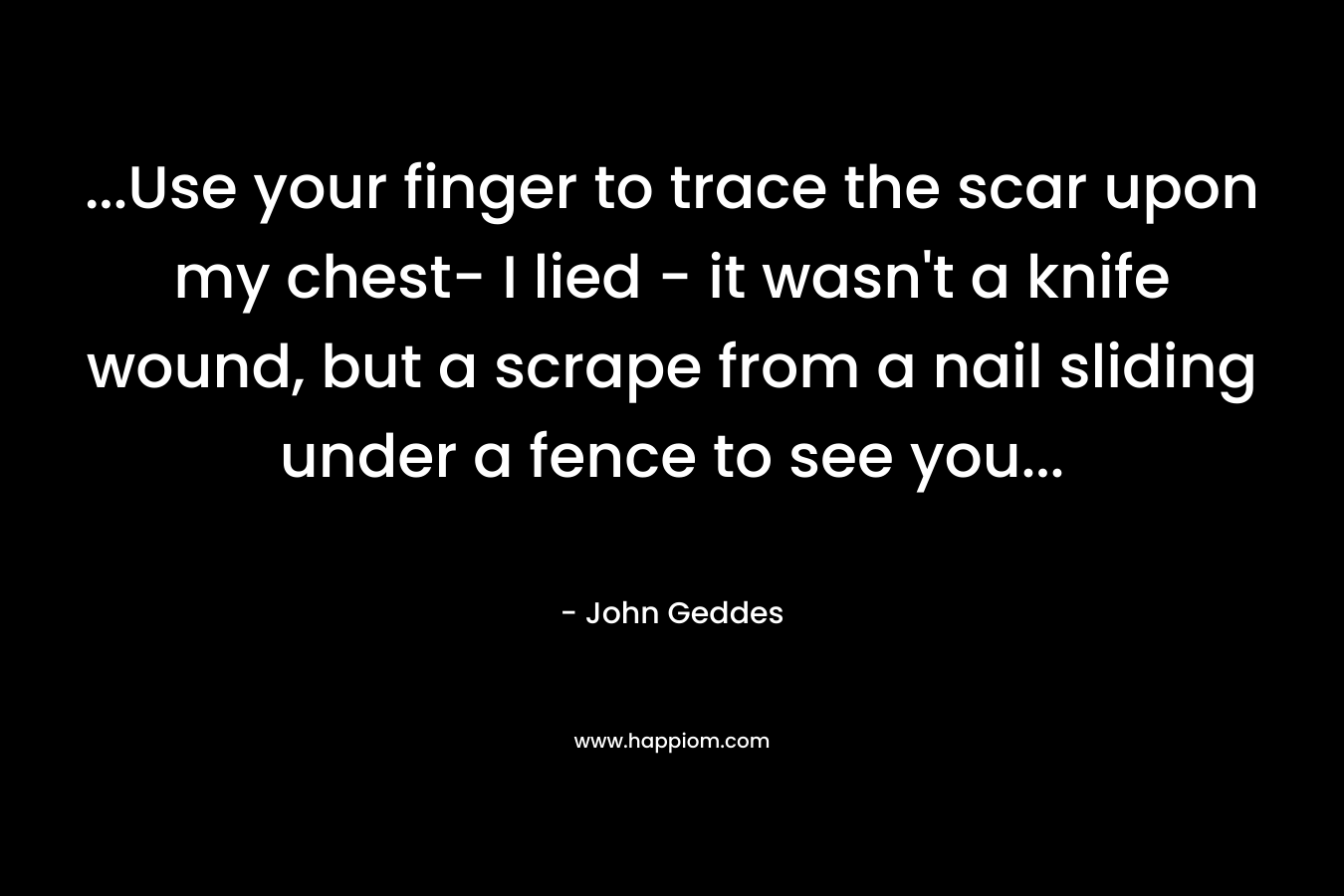 …Use your finger to trace the scar upon my chest- I lied – it wasn’t a knife wound, but a scrape from a nail sliding under a fence to see you… – John Geddes