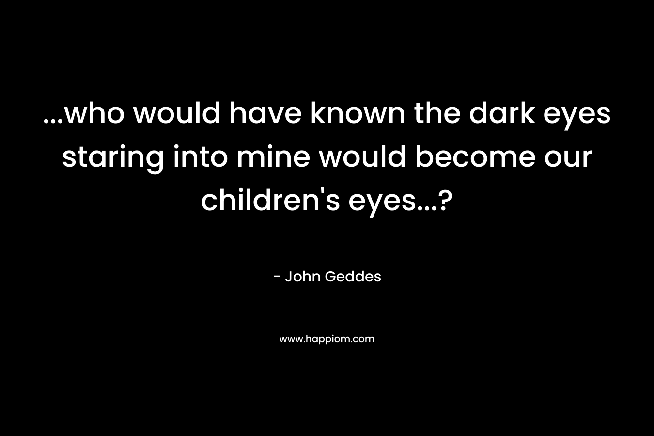 …who would have known the dark eyes staring into mine would become our children’s eyes…? – John Geddes