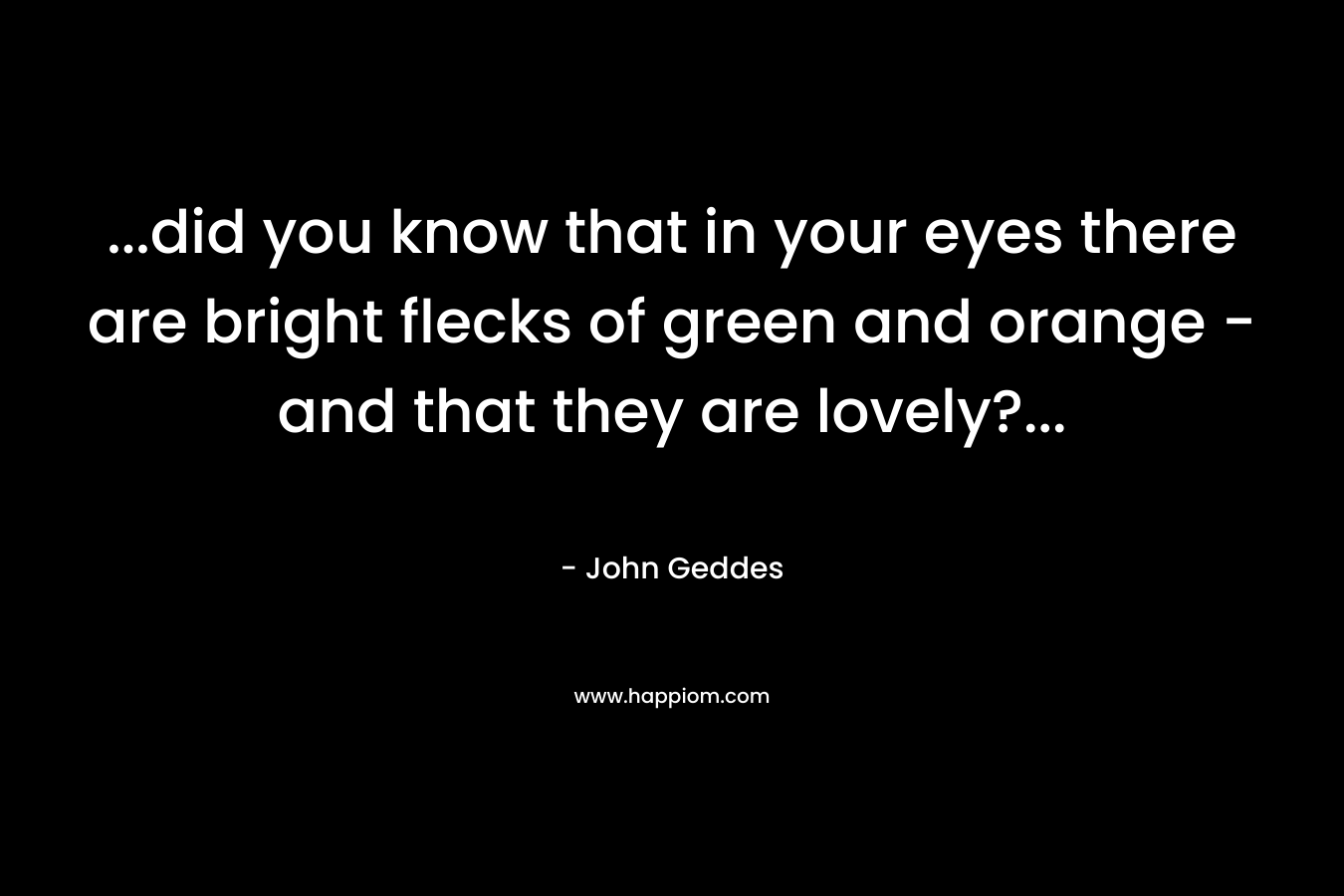 …did you know that in your eyes there are bright flecks of green and orange – and that they are lovely?… – John Geddes