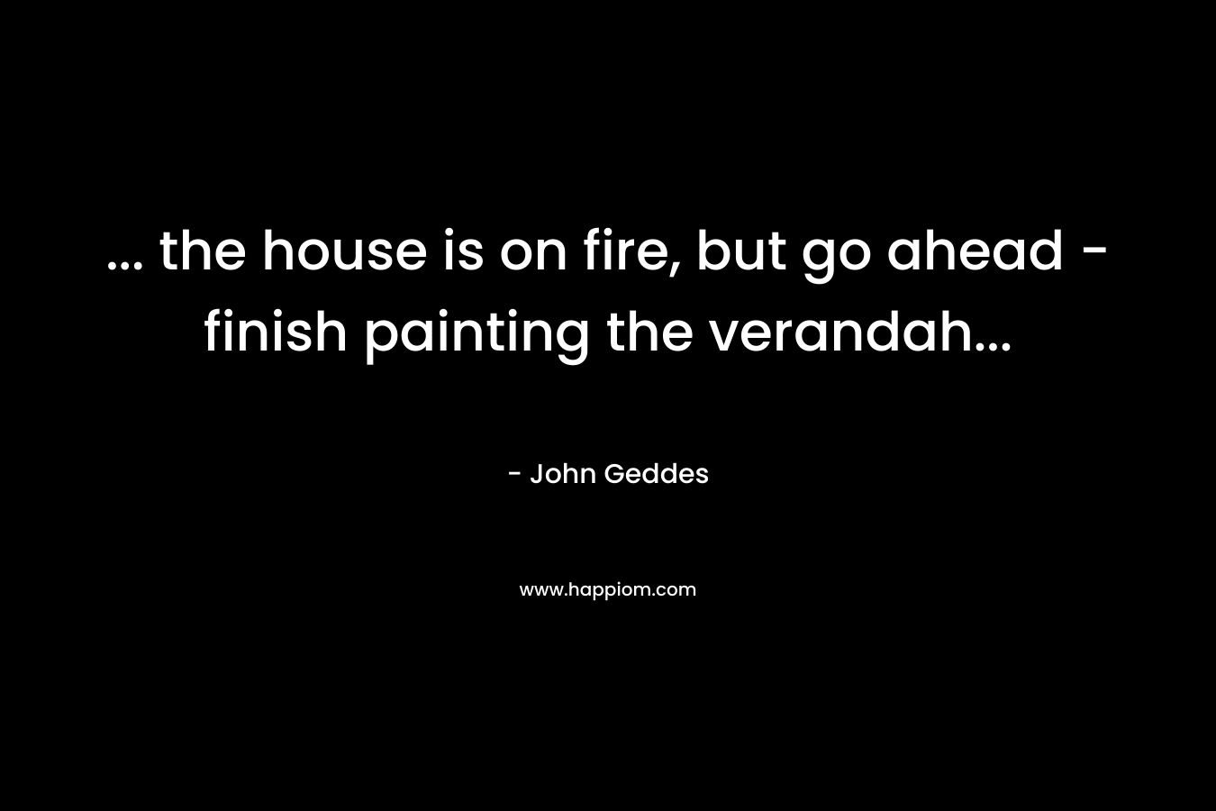 … the house is on fire, but go ahead – finish painting the verandah… – John Geddes