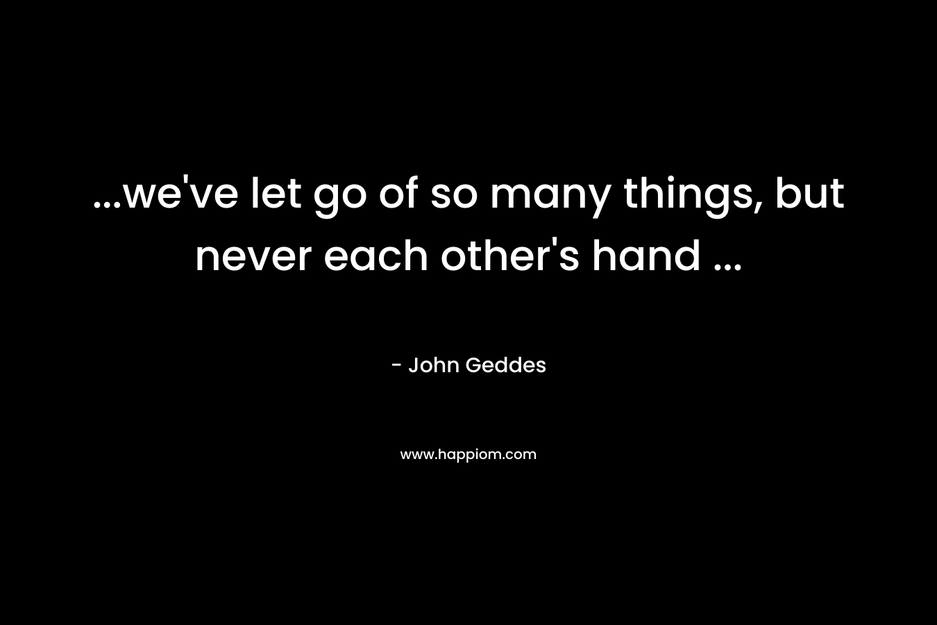 …we’ve let go of so many things, but never each other’s hand … – John Geddes