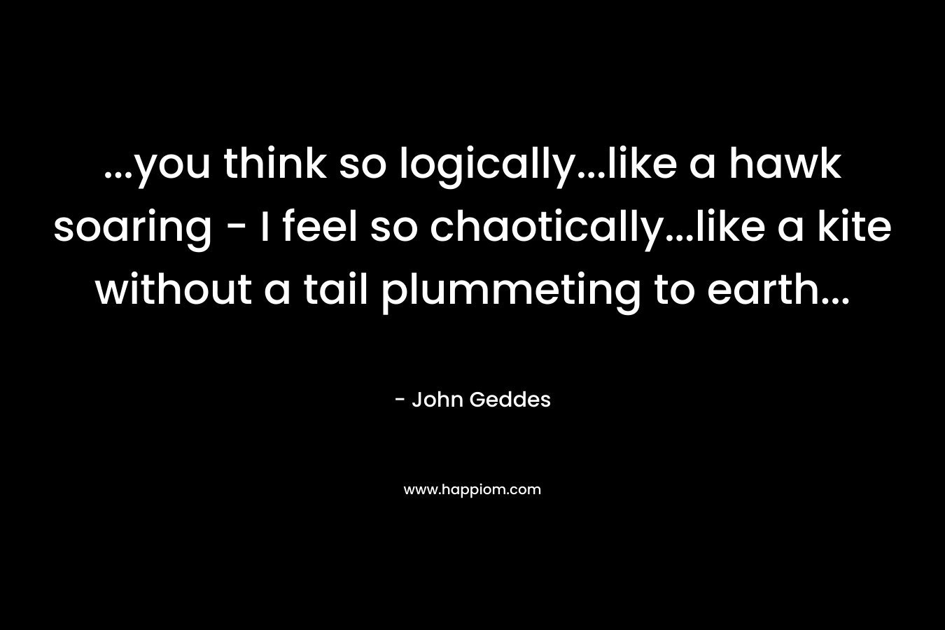 …you think so logically…like a hawk soaring – I feel so chaotically…like a kite without a tail plummeting to earth… – John Geddes