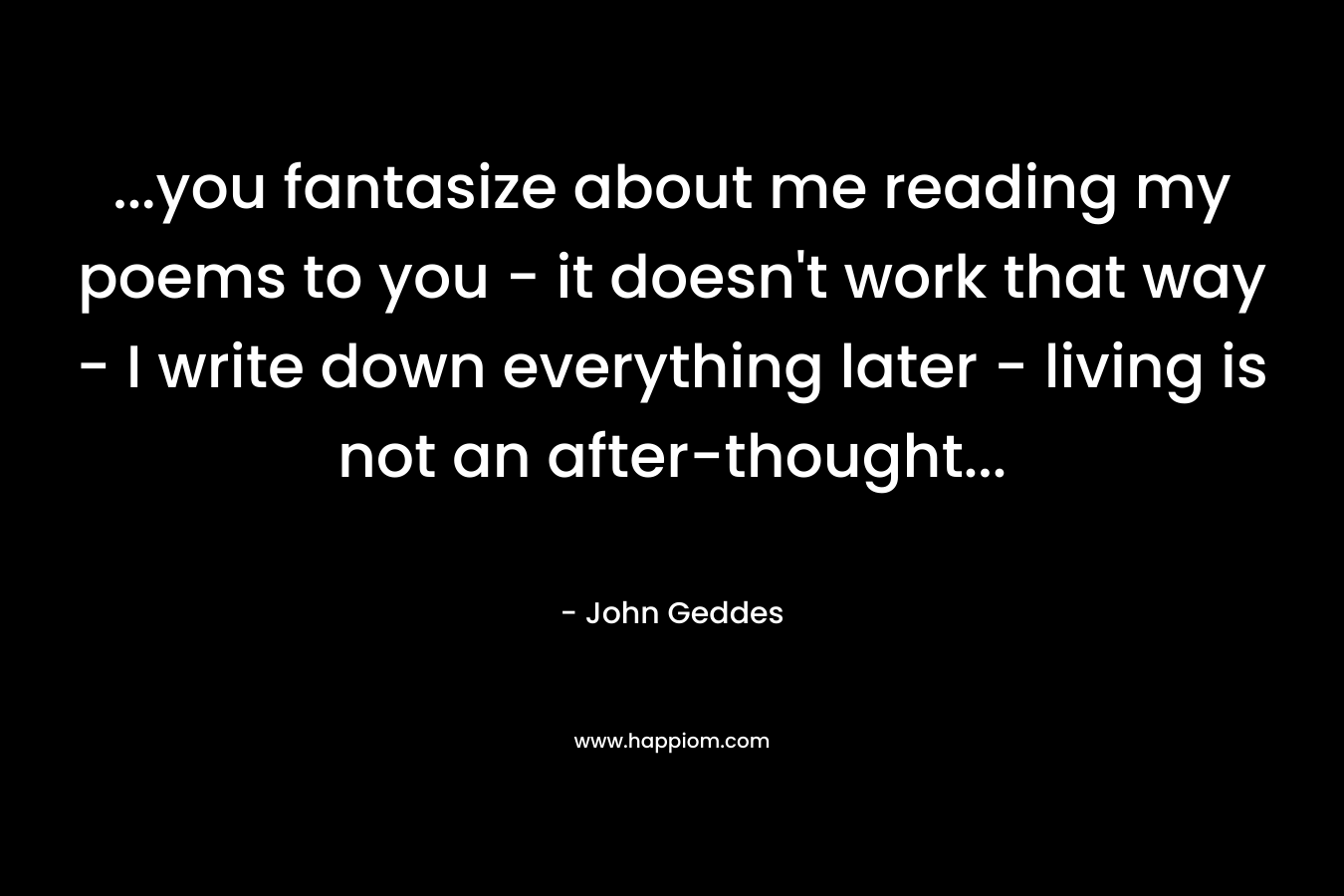…you fantasize about me reading my poems to you – it doesn’t work that way – I write down everything later – living is not an after-thought… – John Geddes