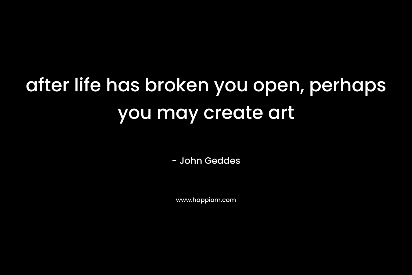 after life has broken you open, perhaps you may create art