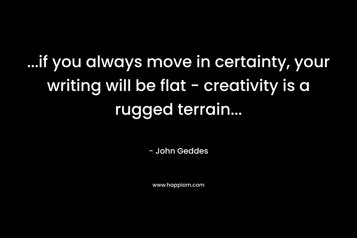 …if you always move in certainty, your writing will be flat – creativity is a rugged terrain… – John Geddes