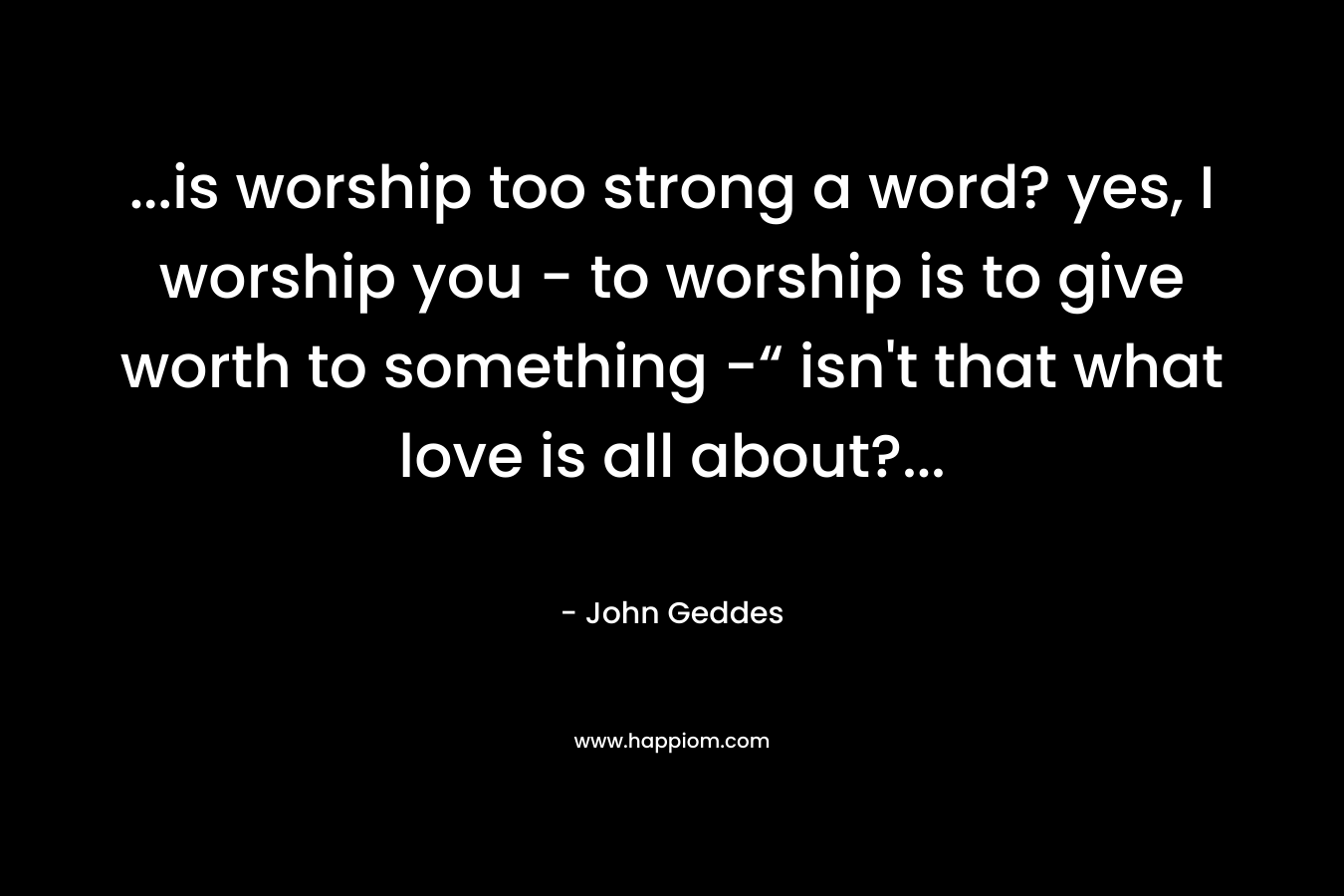 ...is worship too strong a word? yes, I worship you - to worship is to give worth to something -“ isn't that what love is all about?...