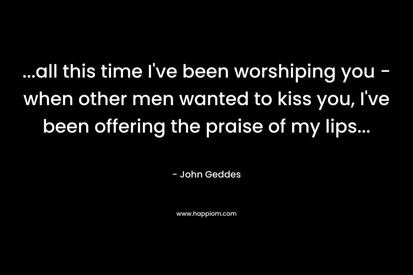 ...all this time I've been worshiping you - when other men wanted to kiss you, I've been offering the praise of my lips...