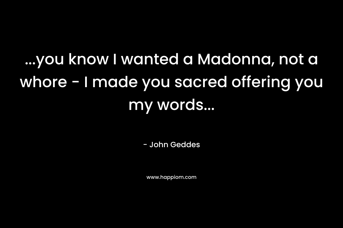 ...you know I wanted a Madonna, not a whore - I made you sacred offering you my words...