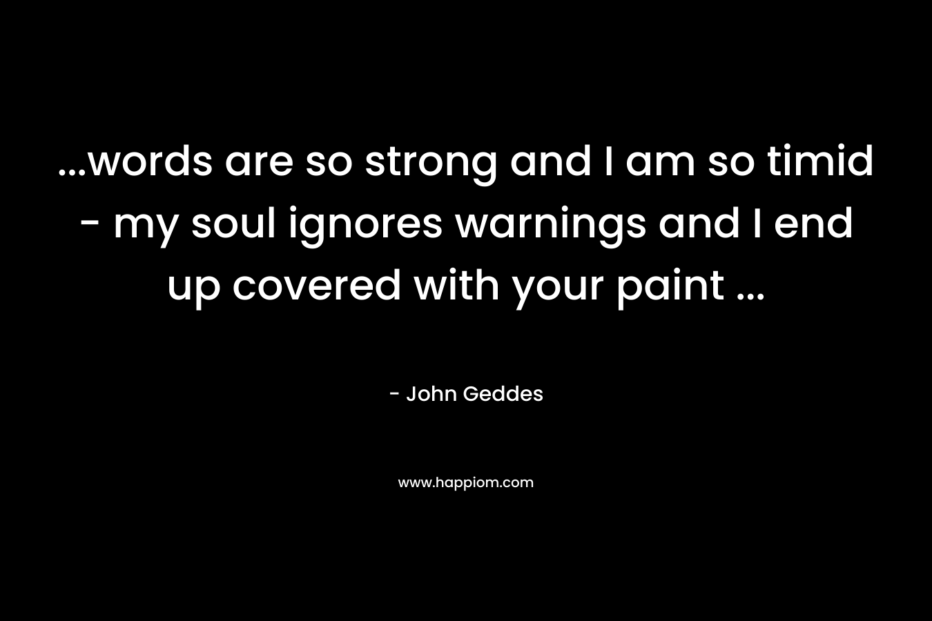 …words are so strong and I am so timid – my soul ignores warnings and I end up covered with your paint … – John Geddes