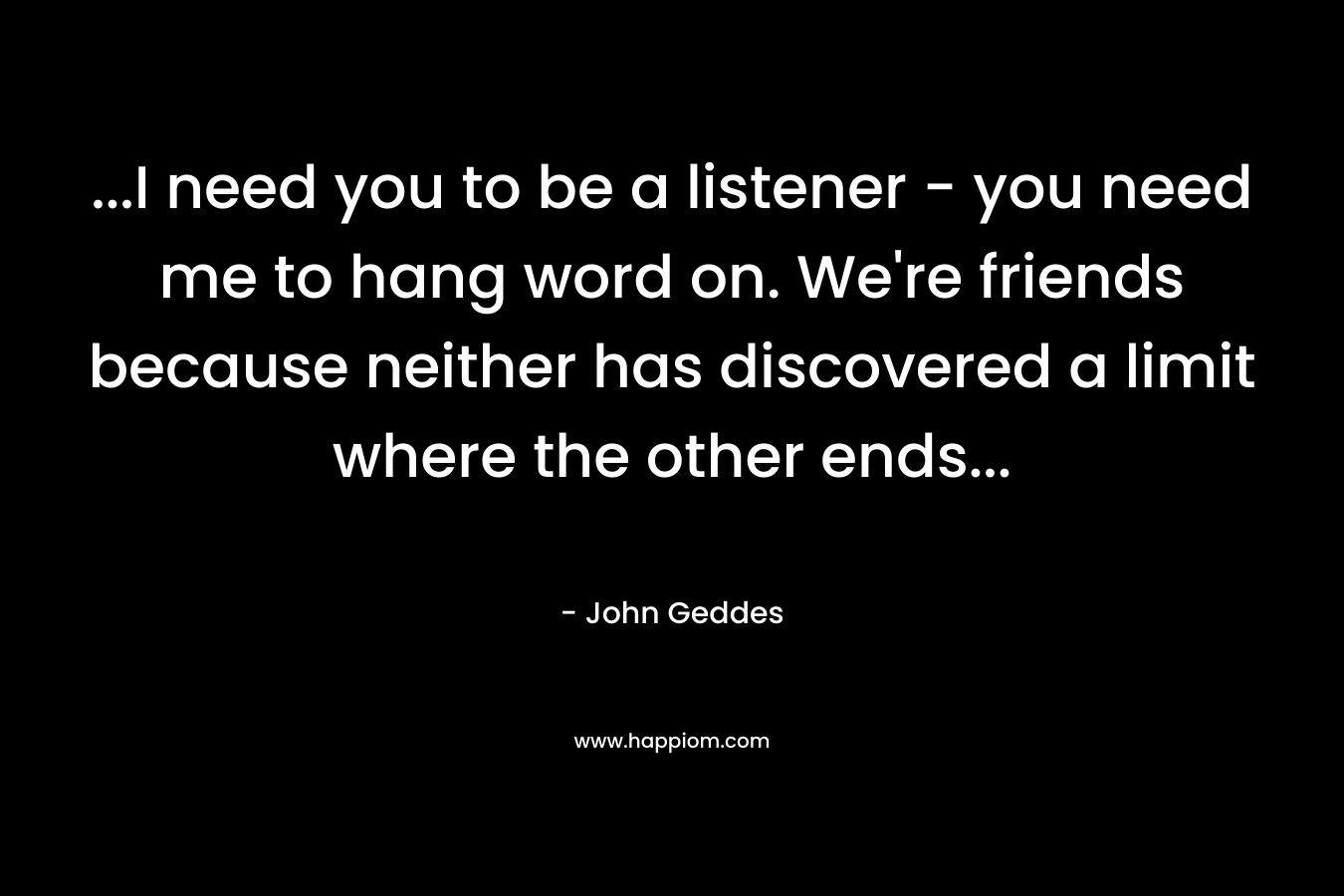 ...I need you to be a listener - you need me to hang word on. We're friends because neither has discovered a limit where the other ends...