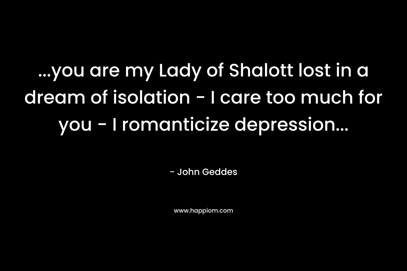 …you are my Lady of Shalott lost in a dream of isolation – I care too much for you – I romanticize depression… – John Geddes