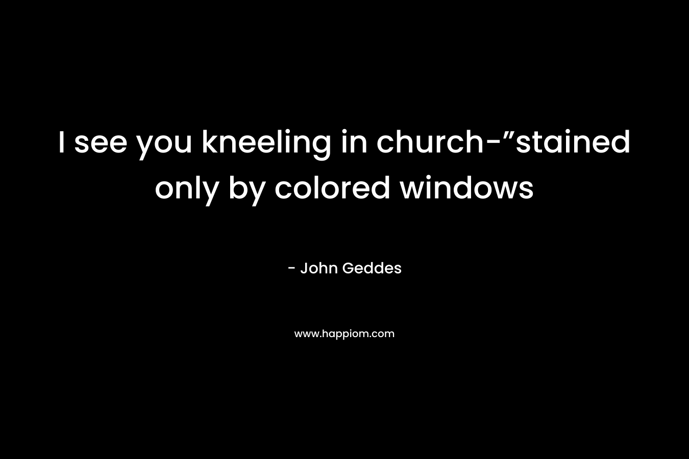 I see you kneeling in church-”stained only by colored windows – John Geddes