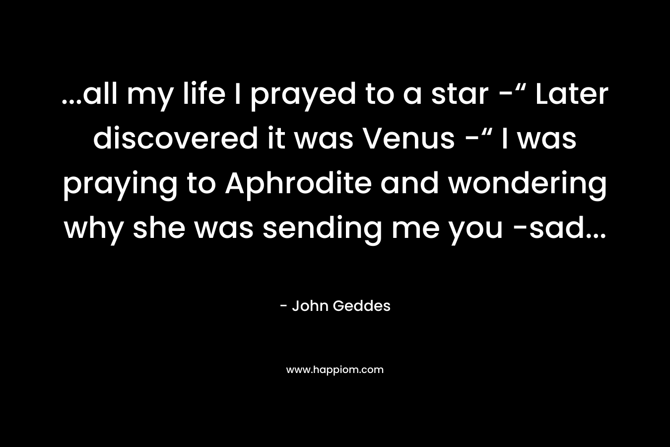 …all my life I prayed to a star -“ Later discovered it was Venus -“ I was praying to Aphrodite and wondering why she was sending me you -sad… – John Geddes