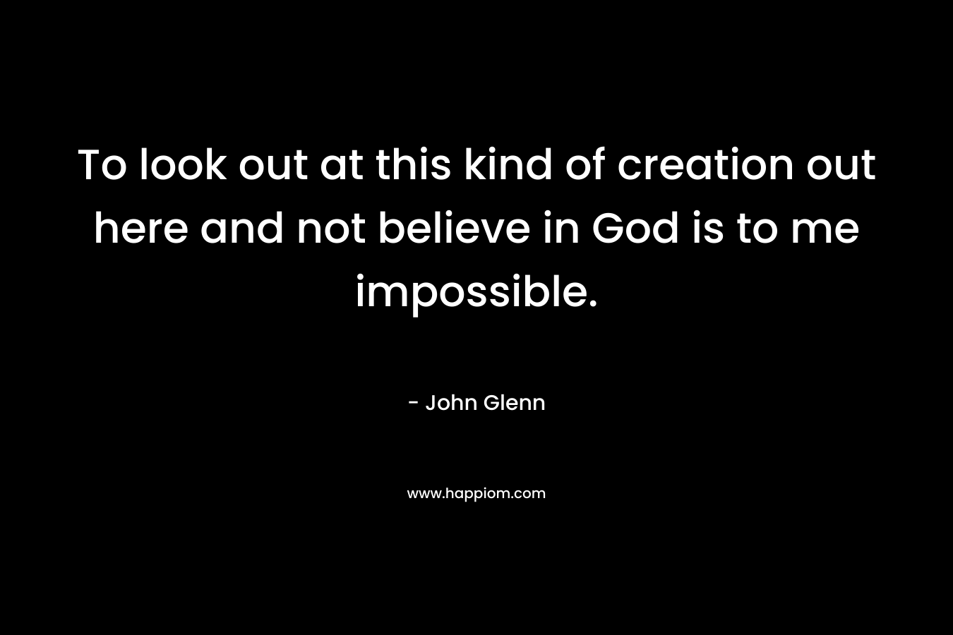 To look out at this kind of creation out here and not believe in God is to me impossible. – John Glenn
