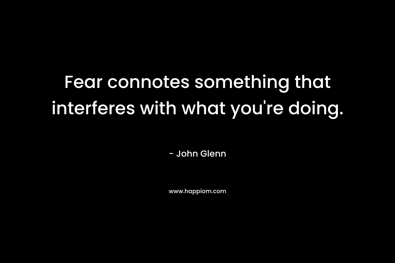 Fear connotes something that interferes with what you’re doing. – John Glenn