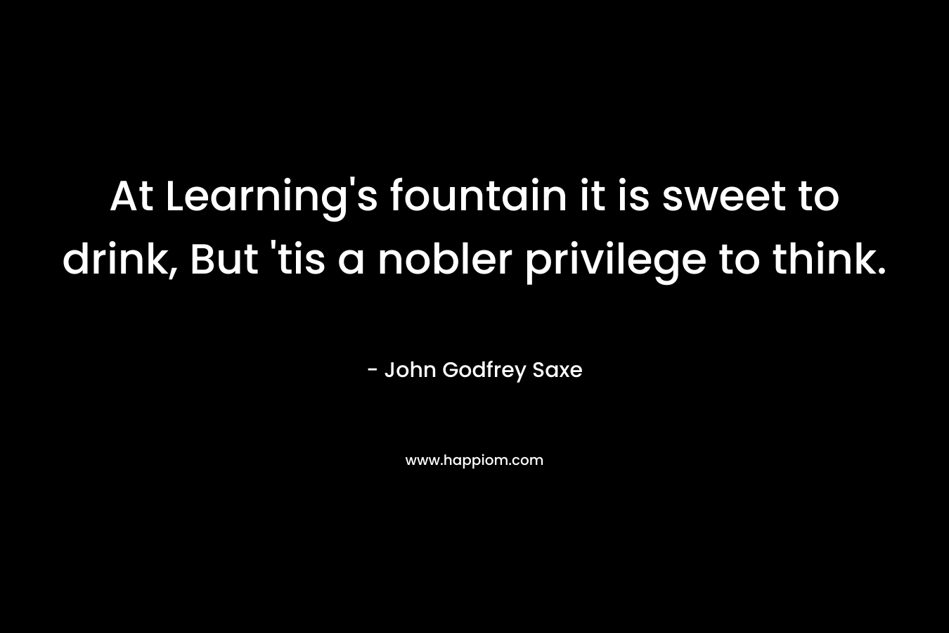At Learning's fountain it is sweet to drink, But 'tis a nobler privilege to think.