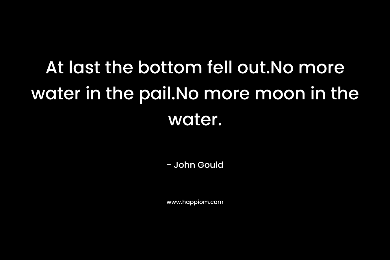 At last the bottom fell out.No more water in the pail.No more moon in the water. – John  Gould