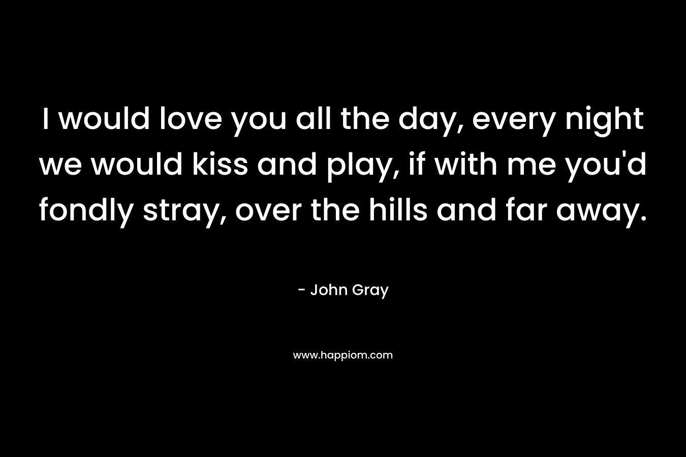 I would love you all the day, every night we would kiss and play, if with me you’d fondly stray, over the hills and far away. – John Gray