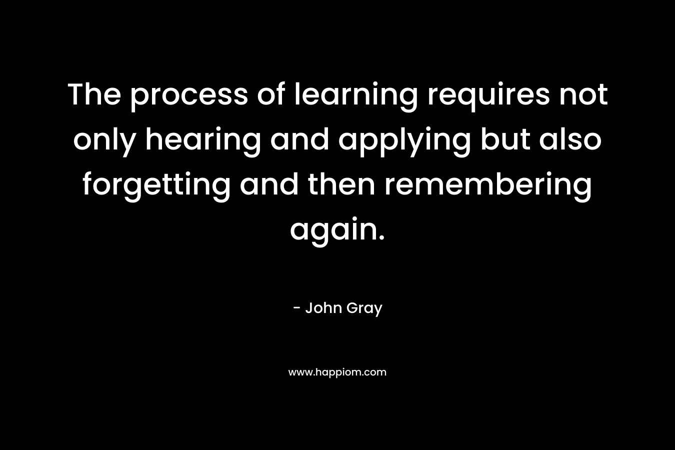 The process of learning requires not only hearing and applying but also forgetting and then remembering again.