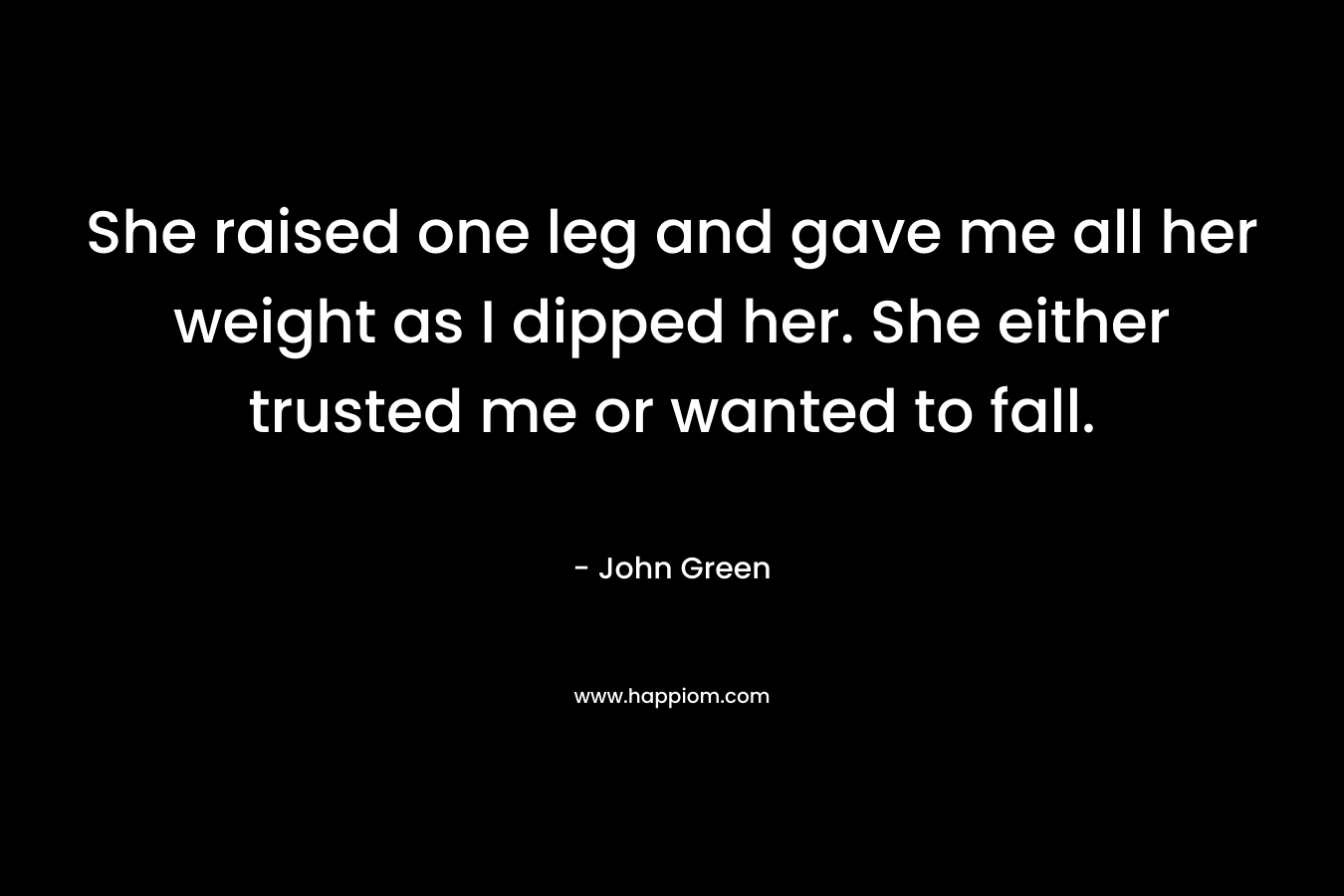 She raised one leg and gave me all her weight as I dipped her. She either trusted me or wanted to fall. – John Green