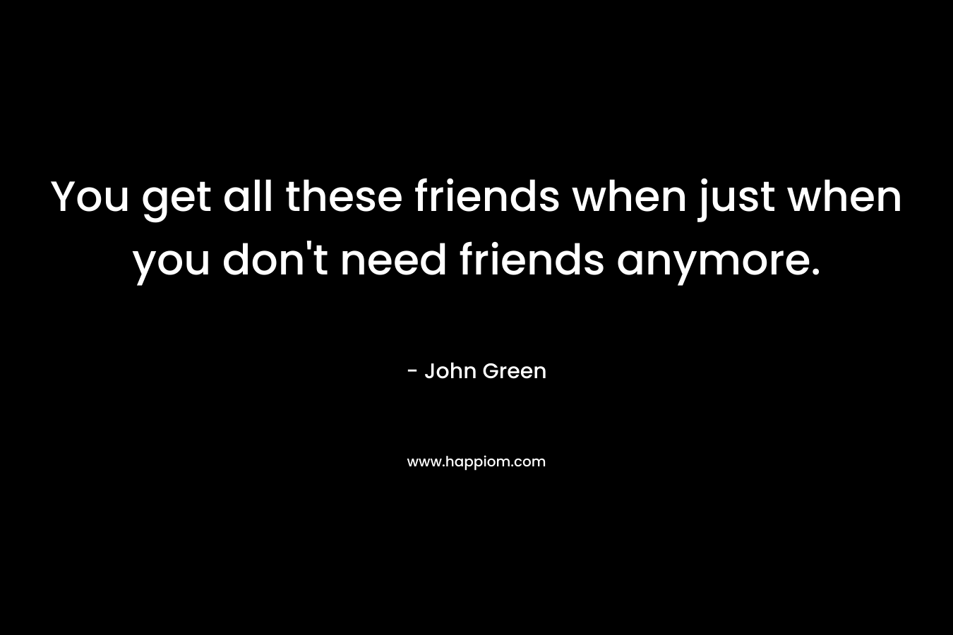You get all these friends when just when you don't need friends anymore.