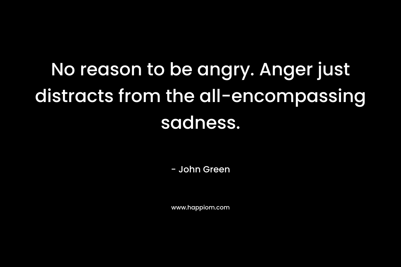 No reason to be angry. Anger just distracts from the all-encompassing sadness.