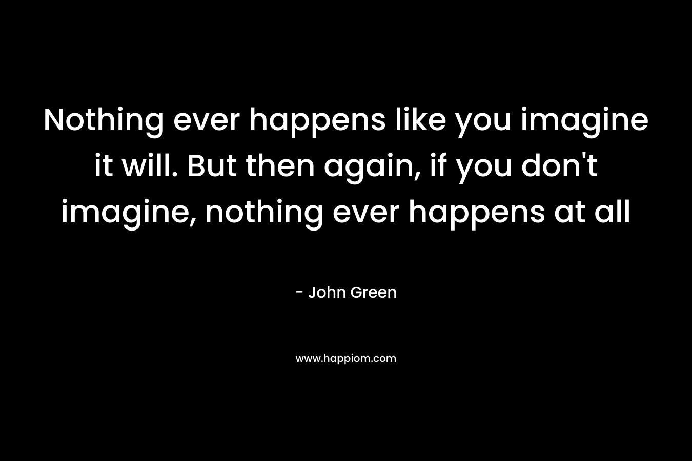 Nothing ever happens like you imagine it will. But then again, if you don't imagine, nothing ever happens at all